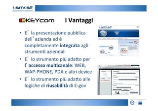 I	
  Vantaggi
                                            	
  
•  E’	
  la	
  presentazione	
  pubblica	
  
   dell’azienda	
  ed	
  è	
  
   completamente	
  integrata	
  agli	
  
   strumen2	
  aziendali	
  
•  E’	
  lo	
  strumento	
  più	
  ada4o	
  per	
  
   l’accesso	
  mul7canale:	
  WEB,	
  
   WAP-­‐PHONE,	
  PDA	
  e	
  altri	
  device	
  
•  E’	
  lo	
  strumento	
  più	
  ada4o	
  alle	
  
   logiche	
  di	
  riusabilità	
  di	
  E-­‐gov	
  
 