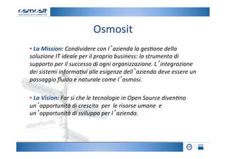 Osmosit
                                           	
  
• 	
  La	
  Mission:	
  Condividere	
  con	
  l’azienda	
  la	
  ges-one	
  della	
  
soluzione	
  IT	
  ideale	
  per	
  il	
  proprio	
  business:	
  lo	
  strumento	
  di	
  
supporto	
  per	
  il	
  successo	
  di	
  ogni	
  organizzazione.	
  L’integrazione	
  
dei	
  sistemi	
  informa-vi	
  alle	
  esigenze	
  dell’azienda	
  deve	
  essere	
  un	
  
passaggio	
  ﬂuido	
  e	
  naturale	
  come	
  l’osmosi.	
  	
  
	
  
• 	
  La	
  Vision:	
  Far	
  sì	
  che	
  le	
  tecnologie	
  in	
  Open	
  Source	
  diven-no	
  
un’opportunità	
  di	
  crescita	
  	
  per	
  	
  le	
  risorse	
  umane	
  	
  e	
  
un’opportunità	
  di	
  sviluppo	
  per	
  l’azienda.	
  	
  
	
  
	
  
	
  
	
  
 