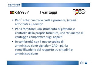 I	
  vantaggi
                                         	
  
•  Per	
  l’ente:	
  controllo	
  cos2	
  e	
  presenze,	
  incassi	
  
   an2cipa2	
  sul	
  servizio	
  
•  Per	
  il	
  fornitore:	
  uno	
  strumento	
  di	
  ges2one	
  e	
  
   controllo	
  della	
  propria	
  fornitura,	
  uno	
  strumento	
  di	
  
   vantaggio	
  compe22vo	
  sugli	
  appal2	
  
•  In	
  conformità	
  con	
  il	
  nuovo	
  codice	
  di	
  
   amministrazione	
  digitale	
  –	
  CAD	
  -­‐	
  per	
  la	
  
   sempliﬁcazione	
  del	
  rapporto	
  tra	
  ci4adini	
  e	
  
   amministrazione	
  
 