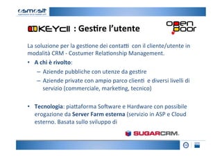 :	
  Ges7re	
  l’utente	
  
La	
  soluzione	
  per	
  la	
  ges2one	
  dei	
  conta=	
  	
  con	
  il	
  cliente/utente	
  in	
  
modalità	
  CRM	
  -­‐	
  Costumer	
  Rela2onship	
  Management.	
  
•  	
  A	
  chi	
  è	
  rivolto:	
  	
  
        –  Aziende	
  pubbliche	
  con	
  utenze	
  da	
  ges2re	
  
        –  Aziende	
  private	
  con	
  ampio	
  parco	
  clien2	
  	
  e	
  diversi	
  livelli	
  di	
  
             servizio	
  (commerciale,	
  marke2ng,	
  tecnico)	
  
        	
  
•  Tecnologia:	
  pia4aforma	
  SoKware	
  e	
  Hardware	
  con	
  possibile	
  
       erogazione	
  da	
  Server	
  Farm	
  esterna	
  (servizio	
  in	
  ASP	
  e	
  Cloud	
  
       esterno.	
  Basata	
  sullo	
  sviluppo	
  di	
  
 