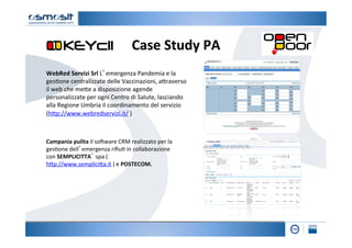 Case	
  Study	
  PA	
  
WebRed	
  Servizi	
  Srl	
  L’emergenza	
  Pandemia	
  e	
  la	
  
ges2one	
  centralizzate	
  delle	
  Vaccinazioni,	
  a4raverso	
  
il	
  web	
  che	
  me4e	
  a	
  disposizione	
  agende	
  
personalizzate	
  per	
  ogni	
  Centro	
  di	
  Salute,	
  lasciando	
  
alla	
  Regione	
  Umbria	
  il	
  coordinamento	
  del	
  servizio	
  
(h4p://www.webredservizi.it/	
  )	
  



Campania	
  pulita	
  il	
  soKware	
  CRM	
  realizzato	
  per	
  la	
  
ges2one	
  dell’emergenza	
  riﬁu2	
  in	
  collaborazione	
  
con	
  SEMPLICITTA’	
  spa	
  (
h4p://www.semplici4a.it	
  )	
  e	
  POSTECOM.	
  
 