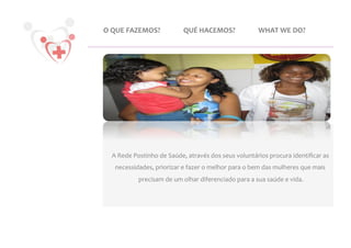 O	
  QUE	
  FAZEMOS?	
                  QUÉ	
  HACEMOS?	
                         WHAT	
  WE	
  DO?	
  




   A	
  Rede	
  Postinho	
  de	
  Saúde,	
  através	
  dos	
  seus	
  voluntários	
  procura	
  identiﬁcar	
  as	
  
    necessidades,	
  priorizar	
  e	
  fazer	
  o	
  melhor	
  para	
  o	
  bem	
  das	
  mulheres	
  que	
  mais	
  
                precisam	
  de	
  um	
  olhar	
  diferenciado	
  para	
  a	
  sua	
  saúde	
  e	
  vida.
                                                                                                       	
  
 