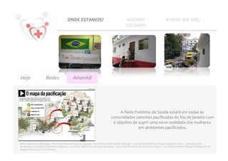 ONDE	
  ESTAMOS?	
                                                                  ADONDE	
                                                  WHERE	
  WE	
  ARE?	
  
                                                                                                                                                        ESTAMOS	
  




Hoje	
                               Redes
                                         	
                                 Amanhã	
  




                                                                                                                                           A	
  Rede	
  Postinho	
  de	
  Saúde	
  estará	
  em	
  todas	
  as	
  
                                                                                                                                   comunidades	
  carentes	
  paciﬁcadas	
  do	
  Rio	
  de	
  janeiro	
  com	
  
                                                                                                                                    o	
  objetivo	
  de	
  suprir	
  uma	
  nova	
  realidade	
  das	
  mulheres	
  
                                                                                                                                                           em	
  ambientes	
  paciﬁcados.      	
  


Morro	
  Santa	
  Marta	
  (Botafogo	
  –	
  Zona	
  Sul);	
  Cidade	
  de	
  Deus	
  (Jacarepaguá	
  –	
  Zona	
  Oeste),	
  Jardim	
  Batam	
  (Realengo	
  –	
  Zona	
  Oeste);	
  Babilônia	
  e	
  Chapéu	
  Mangueira	
  (Leme	
  –	
  Zona	
  Sul);	
  Pavão-­‐
Pavãozinho	
  e	
  Cantagalo	
  (Copacabana	
  e	
  Ipanema	
  –	
  Zona	
  Sul);	
  Tabajaras	
  e	
  Cabritos	
  (Copacabana	
  –	
  Zona	
  Sul);	
  Providência	
  (Centro);	
  Borel	
  (Tijuca	
  –	
  Zona	
  Norte);	
  Andaraí	
  (Tijuca);	
  	
  Formiga	
  (Tijuca);	
  
Salgueiro	
  (Tijuca);	
  e	
  Turano	
  (Tijuca).	
  
 