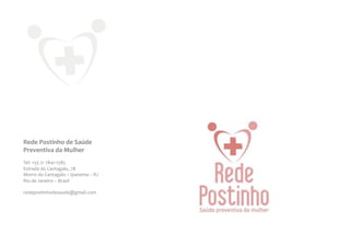 Rede	
  Postinho	
  de	
  Saúde	
  
Preventiva	
  da	
  Mulher	
  
	
  
Tel:	
  +55	
  21	
  7841-­‐1585	
  
Estrada	
  do	
  Cantagalo,	
  78	
  
Morro	
  do	
  Cantagalo	
  –	
  Ipanema	
  –	
  RJ	
  
Rio	
  de	
  Janeiro	
  –	
  Brasil	
  
	
  
redepostinhodesaude@gmail.com	
  
 