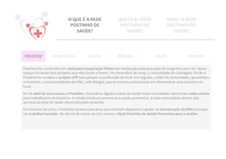 O	
  QUE	
  É	
  A	
  REDE	
                    QUÉ	
  ES	
  EL	
  REDE	
                     WHAT	
  IS	
  REDE	
  
                                           POSTINHO	
  DE	
                                POSTINHO	
  DE	
                             POSTINHO	
  DE	
  
                                                SAÚDE?	
                                     SAÚDE?	
                                     SAÚDE?	
  




       História	
           Inspiração	
                     Causa	
                     Missão	
                            Visão	
                        Valores
                                                                                                                                                                  	
  

Postinho	
  foi	
  construído	
  em	
  2008	
  pela	
  Conspiração	
  Filmes	
  em	
  retribuição	
  pela	
  gravação	
  do	
  longa	
  Era	
  uma	
  vez.	
  Neste	
  
espaço	
  iniciaram	
  dois	
  projetos	
  que	
  não	
  foram	
  a	
  frente.	
  Em	
  dezembro	
  de	
  2009,	
  a	
  comunidade	
  do	
  Cantagalo,	
  Pavão	
  e	
  
Pavãozinho	
  recebeu	
  o	
  projeto	
  UPP	
  para	
  propor	
  a	
  paciﬁcação	
  do	
  local.	
  Em	
  seguida,	
  o	
  líder	
  da	
  comunidade,	
  apresentou	
  
o	
  Postinho,	
  a	
  atual	
  presidente	
  da	
  ONG,	
  Julia	
  Rangel,	
  que	
  se	
  mostrou	
  interessada	
  em	
  desenvolver	
  uma	
  iniciativa	
  no	
  
local.	
  	
  
Em	
  26	
  abril	
  de	
  2010	
  nasceu	
  o	
  Postinho.	
  Voluntários	
  ligados	
  a	
  área	
  da	
  saúde	
  foram	
  contatados	
  dentro	
  das	
  redes	
  sociais	
  
para	
  trabalharem	
  na	
  iniciativa.	
  A	
  missão	
  inicial	
  era	
  promover	
  a	
  saúde	
  preventiva	
  	
  a	
  toda	
  comunidade	
  dentro	
  dos	
  
serviços	
  da	
  área	
  de	
  saúde	
  oferecidos	
  pelo	
  postinho.	
  	
  
Em	
  Outubro	
  de	
  2010,	
  o	
  Postinho	
  recebeu	
  parceiros	
  que	
  estariam	
  dispostos	
  a	
  ajudar	
  na	
  estruturação	
  da	
  ONG	
  e	
  propor	
  
um	
  trabalho	
  inovador.	
  No	
  dia	
  08	
  de	
  março	
  de	
  2011	
  nasceu	
  a	
  Rede	
  Postinho	
  de	
  Saúde	
  Preventiva	
  para	
  a	
  mulher.	
  
	
  
	
  
 