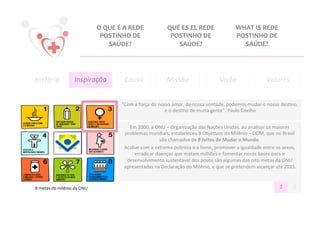 O	
  QUE	
  É	
  A	
  REDE	
                  QUÉ	
  ES	
  EL	
  REDE	
                      WHAT	
  IS	
  REDE	
  
                                                POSTINHO	
  DE	
                              POSTINHO	
  DE	
                              POSTINHO	
  DE	
  
                                                     SAÚDE?	
                                   SAÚDE?	
                                      SAÚDE?	
  




História	
                      Inspiração	
                    Causa	
                      Missão	
                            Visão	
                         Valores
                                                                                                                                                                       	
  


                                                              "Com	
  a	
  força	
  do	
  nosso	
  amor,	
  de	
  nossa	
  vontade,	
  podemos	
  mudar	
  o	
  nosso	
  des@no,	
  
                                                                                             e	
  o	
  des@no	
  de	
  muita	
  gente”.	
  Paulo	
  Coelho	
  


                                                                  Em	
  2000,	
  a	
  ONU	
  –	
  Organização	
  das	
  Nações	
  Unidas,	
  ao	
  analisar	
  os	
  maiores	
  
                                                                problemas	
  mundiais,	
  estabeleceu	
  8	
  Obje@vos	
  do	
  Milênio	
  –	
  ODM,	
  que	
  no	
  Brasil	
  
                                                                                        são	
  chamados	
  de	
  8	
  Jeitos	
  de	
  Mudar	
  o	
  Mundo.	
  
                                                                                                                                                          	
  
                                                                Acabar	
  com	
  a	
  extrema	
  pobreza	
  e	
  a	
  fome,	
  promover	
  a	
  igualdade	
  entre	
  os	
  sexos,	
  
                                                                    erradicar	
  doenças	
  que	
  matam	
  milhões	
  e	
  fomentar	
  novas	
  bases	
  para	
  o	
  
                                                                 desenvolvimento	
  sustentável	
  dos	
  povos	
  são	
  algumas	
  das	
  oito	
  metas	
  da	
  ONU	
  
                                                                apresentadas	
  na	
  Declaração	
  do	
  Milênio,	
  e	
  que	
  se	
  pretendem	
  alcançar	
  até	
  2015.     	
  
                                                                                                                          	
  




8	
  metas	
  do	
  milênio	
  da	
  ONU	
                                                                                                                                1	
      2	
  
 