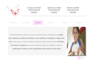 O	
  QUE	
  É	
  A	
  REDE	
               QUÉ	
  ES	
  EL	
  REDE	
               WHAT	
  IS	
  REDE	
  
                                        POSTINHO	
  DE	
                           POSTINHO	
  DE	
                       POSTINHO	
  DE	
  
                                             SAÚDE?	
                                SAÚDE?	
                               SAÚDE?	
  




  História	
              Inspiração	
                  Causa	
                    Missão	
                       Visão	
                Valores
                                                                                                                                               	
  




  A	
  Rede	
  Pos@nho	
  acredita	
  que	
  com	
  um	
  trabalho	
  sério,	
  voltado	
  para	
  a	
  saúde	
  

das	
  mulheres,	
  poderá	
  contribuir	
  com	
  melhores	
  condições	
  e	
  dignas	
  de	
  
vida.	
  Assim	
  elas,	
  as	
  nossas	
  mulheres,	
  poderão	
  cuidar	
  melhor	
  de	
  suas	
  famílias,	
  
    ter	
  força	
  e	
  energia	
  para	
  levantar	
  todos	
  os	
  dias	
  para	
  trabalhar,	
  sen@r-­‐se	
  
       poderosas,	
  lindas	
  e	
  com	
  autoes>ma	
  para	
  vencer	
  neste	
  país!
                                                                                       	
  



                                                                                                                                              1	
     2	
  
 