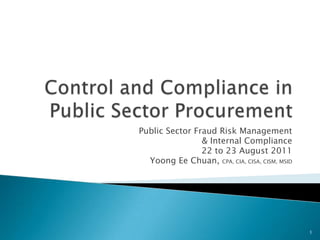 Control and Compliance in Public Sector Procurement Public Sector Fraud Risk Management  & Internal Compliance 22 to 23 August 2011 Yoong Ee Chuan, CPA, CIA, CISA, CISM, MSID 1 