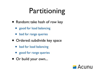 Partitioning
• Random: take hash of row key
 •   good for load balancing

 •   bad for range queries

• Ordered: subdivide key space
 •   bad for load balancing

 •   good for range queries

• Or build your own...
 