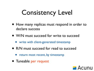 Consistency Level
• How many replicas must respond in order to
  declare success
• W/N must succeed for write to succeed
 •   write with client-generated timestamp

• R/N must succeed for read to succeed
 •   return most recent, by timestamp

• Tuneable per request
 