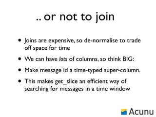 .. or not to join
• Joins are expensive, so de-normalise to trade
  off space for time
• We can have lots of columns, so think BIG:
• Make message id a time-typed super-column.
• This makes get_slice an efﬁcient way of
  searching for messages in a time window
 