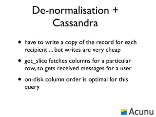 De-normalisation +
         Cassandra
• have to write a copy of the record for each
  recipient ... but writes are very cheap
• get_slice fetches columns for a particular
  row, so gets received messages for a user
• on-disk column order is optimal for this
  query
 