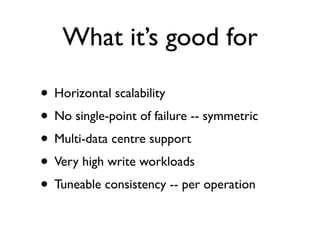 What it’s good for

• Horizontal scalability
• No single-point of failure -- symmetric
• Multi-data centre support
• Very high write workloads
• Tuneable consistency -- per operation
 