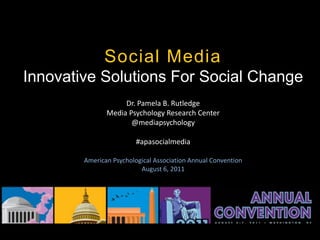 Social Media
Innovative Solutions For Social Change
                    Dr. Pamela B. Rutledge
               Media Psychology Research Center
                      @mediapsychology

                         #apasocialmedia

        American Psychological Association Annual Convention
                          August 6, 2011




                                                           #apasocialmedia
 