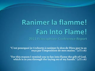 Ranimer la flamme!Fan IntoFlame!2011 Francophone Conference Report “C'est pourquoi je t'exhorte à ranimer le don de Dieu que tu as reçu par l'imposition de mes mains.” (2Ti 1:6)   “For this reason I remind you to fan into flame the gift of God, which is in you through the laying on of my hands.” (2Ti 1:6) 