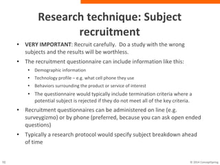 Research technique: Subject recruitment
• VERY IMPORTANT: Recruit carefully. Do a study with the wrong
subjects and the results will be worthless.
• The recruitment questionnaire can include information like this:
– Demographic information
– Technology profile – e.g. what cell phone they use
– Behaviors surrounding the product or service of interest
– The questionnaire would typically include termination criteria where a
potential subject is rejected if they do not meet all of the key criteria.
• Recruitment questionnaires can be administered on line (e.g.
surveygizmo) or by phone (preferred, because you can ask open
ended questions)
• Typically a research protocol would specify subject breakdown
ahead of time
 