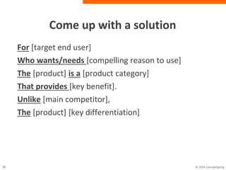 Come up with a solution
For [target end user]
Who wants/needs [compelling reason to use]
The [product] is a [product category]
That provides [key benefit].
Unlike [main competitor],
The [product] [key differentiation]
 