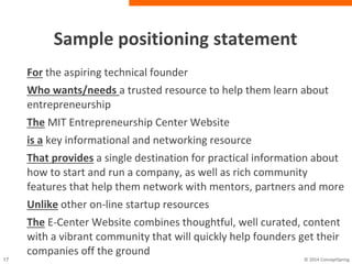 Sample positioning statement
For the aspiring technical founder
Who wants/needs a trusted resource to help them learn
about entrepreneurship
The MIT Entrepreneurship Center Website
is a key informational and networking resource
That provides a single destination for practical information
about how to start and run a company, as well as rich
community features that help them network with mentors,
partners and more
Unlike other on-line startup resources
The E-Center Website combines thoughtful, well curated,
content with a vibrant community that will quickly help
founders get their companies off the ground
 