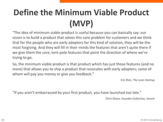 Define the Minimum Viable Product (MVP)
“The idea of minimum viable product is useful because you can basically say:
our vision is to build a product that solves this core problem for customers and
we think that for the people who are early adopters for this kind of solution, they
will be the most forgiving. And they will fill in their minds the features that aren’t
quite there if we give them the core, tent-pole features that point the direction of
where we’re trying to go.
So, the minimum viable product is that product which has just those features
(and no more) that allows you to ship a product that resonates with early
adopters; some of whom will pay you money or give you feedback.”
Eric Ries, The Lean Startup
“If you aren’t embarrassed by your first product, you have launched too late.”
Chris Dixon, Founder Collective, Hunch
 