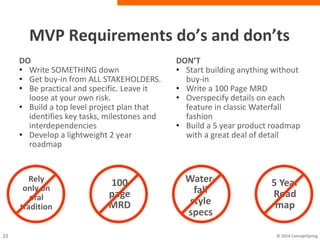 MVP Requirements do’s and don’ts
100
page
MRD
DO
• Write SOMETHING down
• Get buy-in from ALL
STAKEHOLDERS.
• Be practical and specific. Leave it
loose at your own risk.
• Build a top level project plan that
identifies key tasks, milestones and
interdependencies
• Develop a lightweight 2 year roadmap
DON’T
• Start building anything without
buy-in
• Write a 100 Page MRD
• Overspecify details on each
feature in classic Waterfall
fashion
• Build a 5 year product roadmap
with a great deal of detail
Water-
fall
style
specs
5 Year
Road
map
Rely
only on
oral
tradition
 