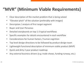 “MVR” (Minimum Viable Requirements)
• Clear description of the market problem that is being solved
• “Elevator pitch” of the solution (preferably with images)
• Description / analysis of first target segment
• Buyer and User Personas
• Detailed storyboards on top 1-3 typical workflows
• Specific examples for details encountered in each workflow
• Considerations for human factors / human cognition
• Top level design directions to be followed by product design team
• Lightweight functional description of minimum viable product (MVP)
• Quick and dirty 2 year product roadmap
• Any external business drivers (e.g. trade shows, funding runway,
etc.)
 