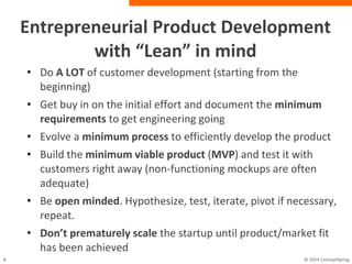 Entrepreneurial Product Development with
“Lean” in mind
• Do A LOT of customer development (starting from the
beginning)
• Get buy in on the initial effort and document the
minimum requirements to get engineering going
• Evolve a minimum process to efficiently develop the
product
• Build the minimum viable product (MVP) and test it
with customers right away (non-functioning mockups are
often adequate)
• Be open minded. Hypothesize, test, iterate, pivot if
necessary, repeat.
• Don’t prematurely scale the startup until
product/market fit has been achieved
 