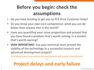 Before you begin: check the
assumptions
• Do you have funding to get you to FCS (First Customer
Ship)?
• Do you know your own core competence: what you can
do better than anyone else in the world?
• Have you quantified your value proposition and proved
that you have found a problem that’s worth solving, in a
market that’s worth owning?
• VERY IMPORTANT: has your technical team proved the
viability of the technology in a successful research and
advanced development project?
Conflating research and advanced development with product development
=
Project delays and early failure
 