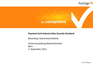 Payment Card Industry Data Security Standard

Workshop: Sicherheitsrichtlinie

Fachveranstaltung Datensicherheit
Bern
7. September 2011




                                               © 2011 Acertigo AG
 