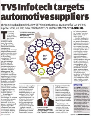 TVSlnfotechtargets
automotive suppliers
The company has launched a new ERP solution targeted at automotive component
suppliers that will help make their business much more efficent, says Karthik H.
                                                                                                                                    the transition between
                                 smartCompo    aims to meet
             (TVSi), part                                                                                                           the company's previous
                                 the growing complexities
             of the South-                                                                                                          ERP solution, if any, to
                                 that component
             based $5 billion    manufacturers  face.                                                                               SmartCompo.
TSInfotech   TVSGroup                                                                                                                  ''Another vital function
of companies, has                                                                                                                   in SmartCompo includes
recently launched                                                                                                                   the sending of SMS and e-
a new ERP solution                                                                                                                  mails to parties concerned
specifically targeted at                                                                                                            after a function is carried
automotive component                                                                                                                out. This way, the person
manufacturers.                                                                                                                      does not have to be on -site
SmartCompo is a business                                                                                                            to receive updates. And if
solution based on the SAP                                                                                                           some function that was
platform, and aims to meet                                                                                                          to be carried out wasn't,
the growing complexities                                                                                                            an SMS or e-mail is still
in a component                                                                                                                      sent to intimate them
manufacturer's business.                                                                                                            of the default," Panchal
   Elaborating on                                                                                                                   explains. This function was
how SAP along with                                                                                                                  thought of after years of
TVSi, has targeted                                                                                                                  observing certain typical
the auto component                                                                                                                  communication gaps,
manufacturing industry,                                                                                                             he adds. The initial talks
Mahendra Panchal, vice-                                                                                                             between SAP and TVSi
president - enterprise                                                                                                              began as early as August
solutions, says: "SAP                                                                                                               2010 and the first solution,
realised that the key to                                                                                                            SmartCompo, was
aiding small and medium                                                                                                             certified by SAP by the end
scale industries in India is                                                                                                        ofJuly 20 11. The company
                                                                                                                                    aims to introduce an ERP-
addressing the constants.
After a wide study, they                                                                                                            based solution every six
 decided to bundle all the                                                                                                          months going forward. _
features and functions
that were common to a
particular industry in a        customer, and seeing how                                        logging an entry into the
 compact mode." This way,       the customer is mainly a                                        solution when a truck                TVS Infotech's    expertise    in
                                small or medium-sized                                           leaves the factory gate              the auto industry combined
 he adds, 80-90 percent                                                                                                              with SAP tech enhances the
 of all the functions were      company, this proves                                            to the customer might
                                                                                                                                     performance and profitability
 bundled together.              very advantageous for the                                       be something unique to
                                                                                                                                     of auto parts makers and
    "By and large, 80-          customer," says Panchal.                                        that company. Similarly, a           final assembly firms through
 90 percent of the                  In SmartCompo, the                                          number of such solutions
                                                                                                                                     integration of engineering,
 requirements are the same      customers are given a list                                      are included in the list and         procurement,   manufacturing,
 in terms of functionality      of options that they can                                        the customer can simply              sales and service value chains.,
 and complexity. The            simply tick on a check                                          check an option and avail            Its auto solution supports best
 remaining varies from          box. These options are                                          it."                                 practices supporting finance

 industry to industry and       variables based on the                                             SmartCompo, with                  & controlling,   production
                                                                                                                                     planning and control, sales
 region to region. Pre-          study conducted by SAP.                                        its list of pre-configured
                                                                                                                                     & distribution, materials and
 configuring most of the         "Typically," Panchal         Mahendra   Panchal:               solutions, also brings
                                                                                                                                     quality   management,    and
 requirements has a lot          adds, "these are options     "SmartCompo    also enables       down implementation                  plant maintenance,      and forms
 of advantages. It brings       that are unique to each       sending of SMS and e-mails        time to less than three
                                                                                                                                     and reporting.
 down the cost for the          business. Forinstance,        after a function is completed."   months and helps in
www.autocarpro.in                                                                                                            1 September 2011 Autocar Professional8S
 