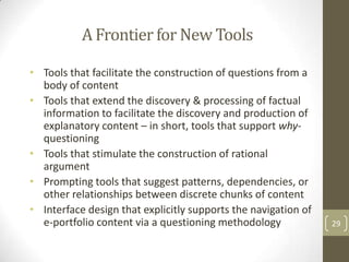 A Frontier for New Tools

• Tools that facilitate the construction of questions from a
  body of content
• Tools that extend the discovery & processing of factual
  information to facilitate the discovery and production of
  explanatory content – in short, tools that support why-
  questioning
• Tools that stimulate the construction of rational
  argument
• Prompting tools that suggest patterns, dependencies, or
  other relationships between discrete chunks of content
• Interface design that explicitly supports the navigation of
  e-portfolio content via a questioning methodology             29
 
