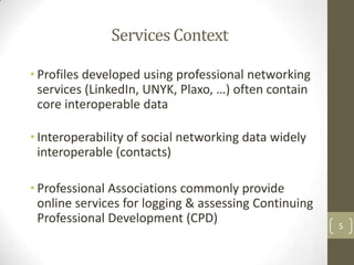Services Context

• Profiles developed using professional networking
  services (LinkedIn, UNYK, Plaxo, …) often contain
  core interoperable data

• Interoperability of social networking data widely
  interoperable (contacts)

• Professional Associations commonly provide
  online services for logging & assessing Continuing
  Professional Development (CPD)                       5
 