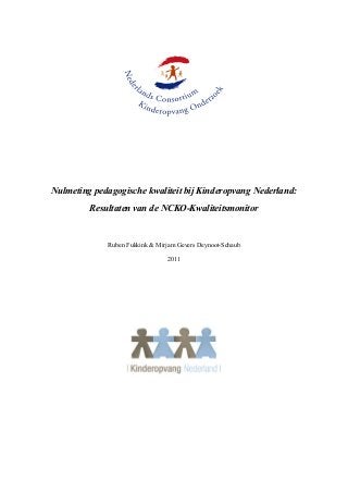  




                                                                      
  

  

  

                                               
     Nulmeting  pedagogische  kwaliteit  bij  Kinderopvang  Nederland:    
               Resultaten  van  de  NCKO-­Kwaliteitsmonitor  

                                               
                    Ruben  Fukkink  &  Mirjam  Gevers  Deynoot-­Schaub  

                                           2011  

  

  

  

  




                                                                 
 