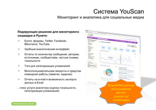 Система YouScan
                              Мониторинг и аналитика для социальных медиа


Лидирующее решение для мониторинга
соцмедиа в Рунете:
    Блоги, форумы, Twitter, Facebook,
     ВКонтакте, YouTube
    Удобный аналитический интерфейс
    Отчеты по количеству сообщений, авторам,
     источникам, сообществам, частым словам,
     тональности
    Тэги для категоризации упоминаний
    Многопользовательские аккаунты и средства
     командной работы (заметки, задания)
    Отчеты на e-mail и возможность экспорта
     данных в Excel
                                                      30 дней бесплатного 
.. плюс услуги аналитика (оценка тональности,            использования 
      категоризация упоминаний)
                                                            для вас:  
                                                           youscan.ru/
                                                          marketregion 
 