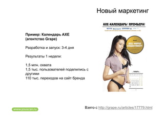 Новый маркетинг


Пример: Календарь AXE
(агентство Grape)

Разработка и запуск: 3-4 дня

Результаты 1 недели:

1,5 млн. охвата
1,5 тыс. пользователей поделились с
другими
110 тыс. переходов на сайт бренда




                                 Взято с http://grape.ru/articles/17779.html
 
