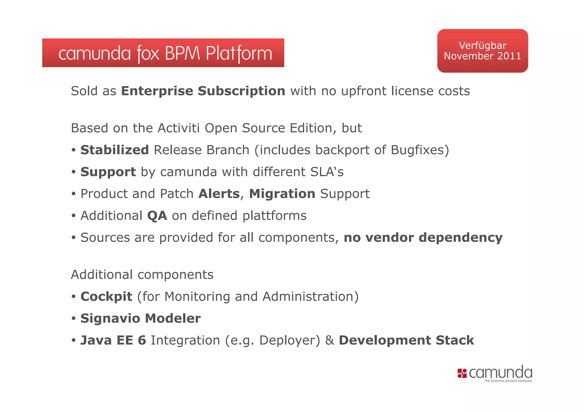 Verfügbar
camunda fox BPM Platform                                   November 2011


 Sold as Enterprise Subscription with no upfront license costs

 Based on the Activiti Open Source Edition, but
  Stabilized Release Branch (includes backport of Bugfixes)
  Support by camunda with different SLA‘s
  Product and Patch Alerts, Migration Support
  Additional QA on defined plattforms
  Sources are provided for all components, no vendor dependency

 Additional components
  Cockpit (for Monitoring and Administration)
  Signavio Modeler
  Java EE 6 Integration ( g Deployer) & Development Stack
                 g       (e.g. p y )           p
 