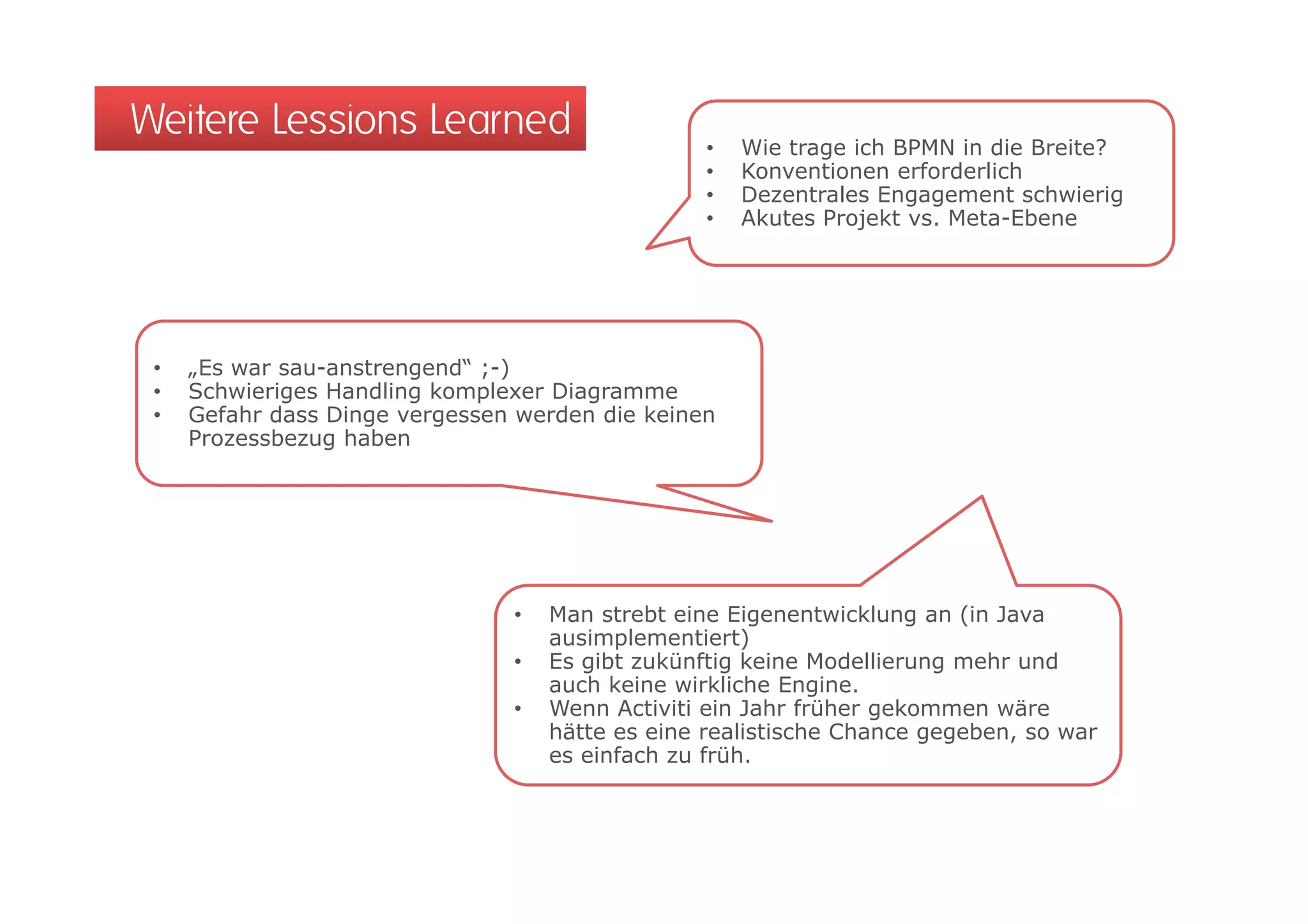 Weitere Lessions Learned                          •   Wie trage ich BPMN in die Breite?
                                                  •   Konventionen erforderlich
                                                  •   Dezentrales Engagement schwierig
                                                  •   Akutes Projekt vs. Meta-Ebene




 •   „Es war sau-anstrengend“ ;-)
 •   Schwieriges Handling komplexer Diagramme
 •   Gefahr dass Dinge vergessen werden die keinen
     Prozessbezug haben




                                •   Man strebt eine Eigenentwicklung an (in Java
                                    ausimplementiert)
                                •   Es gibt zukünftig keine Modellierung mehr und
                                       g            g                  g
                                    auch keine wirkliche Engine.
                                •   Wenn Activiti ein Jahr früher gekommen wäre
                                    hätte es eine realistische Chance gegeben, so war
                                    es einfach zu früh.
 