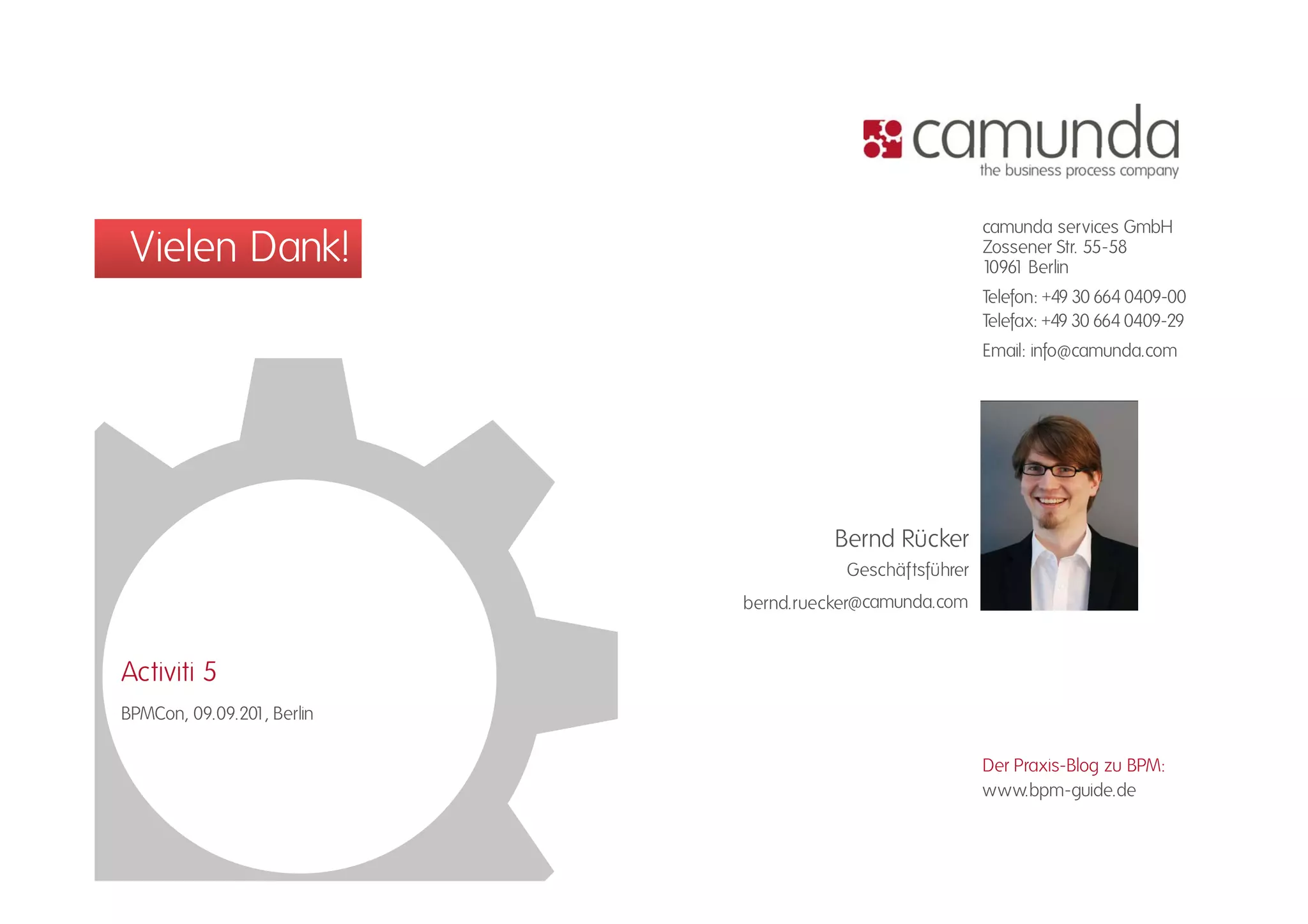 camunda services GmbH
 Vielen Dank!                                            Zossener Str. 55-58
                                                         10961 Berlin
                                                                       55 58

                                                         Telefon: +49 30 664 0409-00
                                                         Telefax: +49 30 664 0409-29
                                                         Email: info@camunda.com
                                                                  f @




                                      Bernd Rücker
                                       Geschäftsführer
                            bernd.ruecker@camunda.com


Activiti 5
BPMCon, 09.09.201, Berlin

                                                         Der Praxis-Blog zu BPM:
                                                         www.bpm-guide.de
 