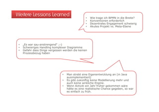 Weitere Lessions Learned                          •   Wie trage ich BPMN in die Breite?
                                                  •   Konventionen erforderlich
                                                  •   Dezentrales Engagement schwierig
                                                  •   Akutes Projekt vs. Meta-Ebene




 •   „Es war sau-anstrengend“ ;-)
 •   Schwieriges Handling komplexer Diagramme
 •   Gefahr dass Dinge vergessen werden die keinen
     Prozessbezug haben




                                •   Man strebt eine Eigenentwicklung an (in Java
                                    ausimplementiert)
                                •   Es gibt zukünftig keine Modellierung mehr und
                                       g            g                  g
                                    auch keine wirkliche Engine.
                                •   Wenn Activiti ein Jahr früher gekommen wäre
                                    hätte es eine realistische Chance gegeben, so war
                                    es einfach zu früh.
 