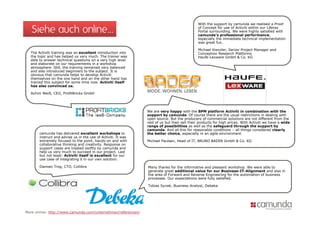 With the support by camunda we realised a Proof

   Siehe auch online…                                                                        of Concept for use of Activiti within our Liferay
                                                                                             Portal surrounding. We were highly satisfied with
                                                                                             camunda s
                                                                                             camunda’s professional performance,
                                                                                             especially the immediate technical implementation
                                                                                             was great fun.

                                                                                             Michael Kienzler, Senior Project Manager and
  The Activiti training was an excellent introduction into                                   Conception Research Platforms
  the topic and has helped us very much. The trainer was                                     Haufe-Lexware GmbH & Co. KG
  able to answer technical questions on a very high level
                            q                 y g
  and elaborate on our requirements in a workshop
  atmosphere. Still, the training remained very balanced
  and also introduced beginners to the subject. It is
  obvious that camunda helps to develop Activiti
  themselves on the one hand and on the other hand has
  trained this subject for some time now. Activiti itself
  has also convinced us.

  Achim Weiß, CEO, ProfitBricks GmbH




                                                               We are very happy with the BPM platform Activiti in combination with the
                                                                           y    ppy                 p
                                                               support by camunda. Of course there are the usual restrictions in dealing with
                                                               open source. But the producers of commercial solutions are not different from the
                                                               rest of us but then sell their products for high prices. With Activiti we have a wide
                                                               range of possibilities as well as the safeguard through the support by
                                                               camunda. And all this for reasonable conditions – all things considered clearly
       camunda has delivered excellent workshops to            the better choice, especially in an agile environment.
       instruct and advise us in the use of Activiti. It was
       extremely focused to the point, hands-on and with       Michael Paulsen, Head of IT, BRUNO BADER GmbH & Co. KG
       collaborative thinking and creativity. Response on
       support cases are treated swiftly by camunda and
       help us very much to succeed in our project. Last
       but not least: Activiti itself is excellent for our
       use case of integrating it in our own solution.

       Damien Trog, CTO, Collibra                              Many thanks for the informative and pleasant workshop. We were able to
                                                               generate great additional value for our Business-IT-Alignment and also in
                                                               the area of Forward and Reverse Engineering for the automation of business
                                                               processes. Our expectations were fully satisfied.

                                                               Tobias Synak, Business Analyst, Debeka




More online: http://www.camunda.com/unternehmen/referenzen/
 