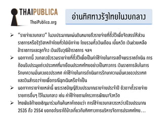 ThaiPublica.org
                                     อ่านทิศทางรัฐไทยในงบกลาง
 “รายจ่ายงบกลาง” ในงบประมาณแผ่นดินหมายถึงรายจ่ายที่ตั้งไว้เพื่อจัดสรรให้ส่วน
  ราชการหรือรัฐวิสาหกิจโดยทั่วไปเบิกจ่าย โดยรวมทั้งเงินเดือน เบี้ยหวัด เงินช่วยเหลือ
  ข้าราชการและลูกจ้าง เงินปรับวุฒิข้าราชการ ฯลฯ
 นอกจากนี้ งบกลางยังรวมรายจ่ายที่ตั้งไว้เพื่อเป็นค่าใช้จ่ายในการเสด็จพระราชดาเนิน การ
  ต้อนรับประมุขต่างประเทศที่มาเยือนประเทศไทยอย่างเป็นทางการ เงินราชการลับในการ
  รักษาความมั่นคงของประเทศ ค่าใช้จ่ายในการดาเนินการรักษาความมั่นคงของประเทศ
  และเงินสารองจ่ายเพื่อกรณีฉุกเฉินหรือจาเป็น
 นอกจากรายจ่ายเหล่านี้ พระราชบัญญัติงบประมาณรายจ่ายประจาปี ยังอาจตั้งรายจ่าย
  รายการอื่นๆ ไว้ในงบกลาง เช่น ค่าใช้จ่ายตามโครงการพัฒนาจังหวัด
 ไทยพับลิก้าขอเชิญมาร่วมกันค้นหาคาตอบว่า การใช้จ่ายงบกลางระหว่างปีงบประมาณ
  2535 ถึง 2554 บอกอะไรเราได้บ้างเกี่ยวกับทิศทางการบริหารจัดการประเทศไทย...
 