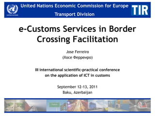 United Nations Economic Commission for for Europe
   United Nations Economic Commission Europe
                 Transport Division
                    Transport Division


e-Customs Services in Border
    Crossing Facilitation
                       Jose Ferreiro
                     (Хосе Ферреиро)


      III international scientific-practical conference
             on the application of ICT in customs

                  September 12-13, 2011
                     Baku, Azerbaijan
 