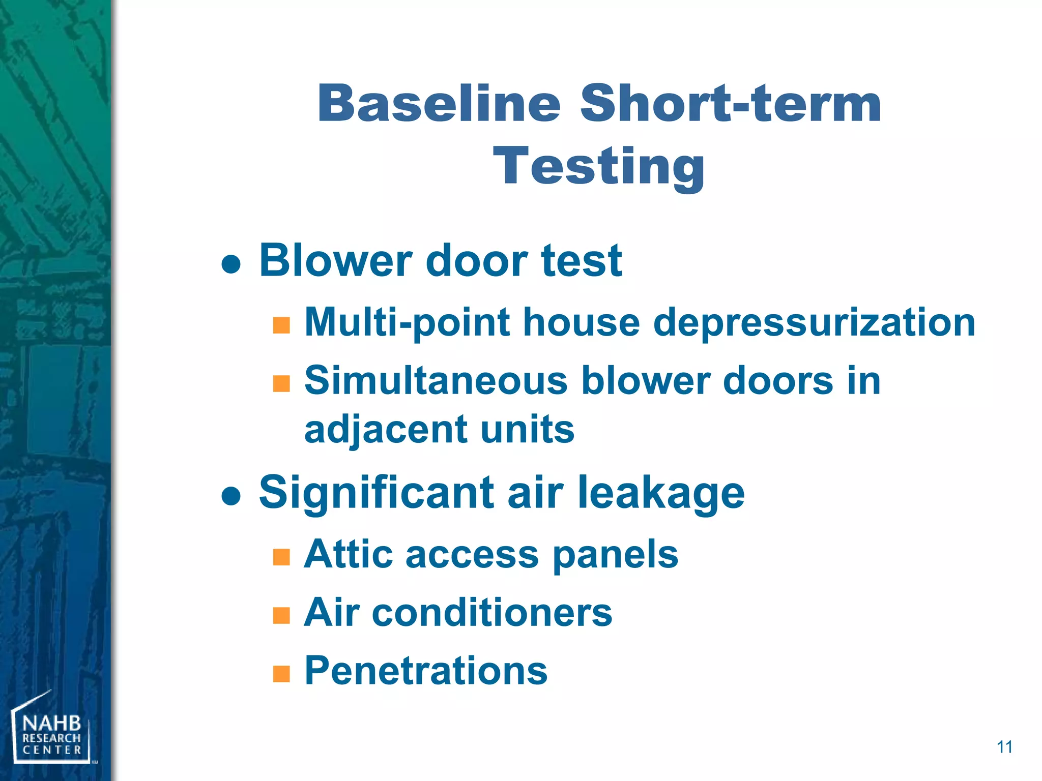 Baseline Short-term
              Testing
   Blower door test
     Multi-point house depressurization
     Simultaneous blower doors in
      adjacent units
   Significant air leakage
     Attic access panels
     Air conditioners

     Penetrations

                                           11
 
