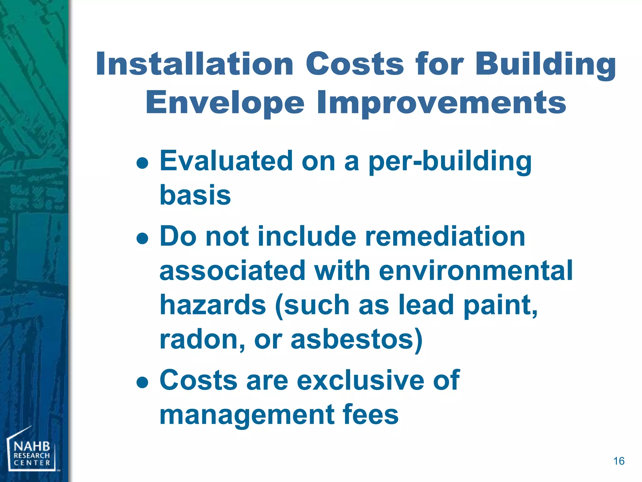 Installation Costs for Building
   Envelope Improvements
     Evaluated on a per-building
      basis
     Do not include remediation
      associated with environmental
      hazards (such as lead paint,
      radon, or asbestos)
     Costs are exclusive of
      management fees
                                      16
 