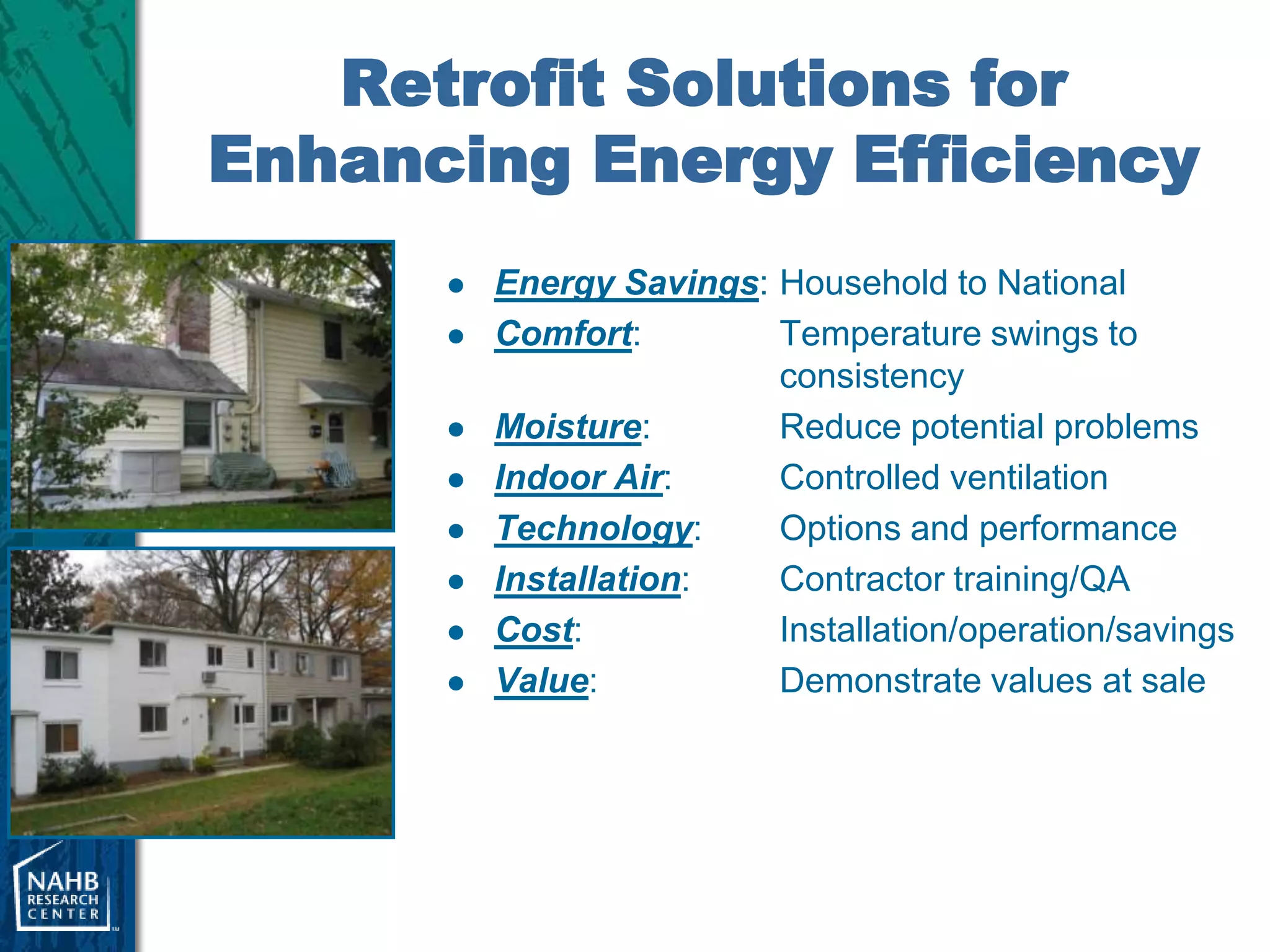 Retrofit Solutions for
Enhancing Energy Efficiency
         Energy Savings: Household to National
         Comfort:        Temperature swings to
                          consistency
         Moisture:       Reduce potential problems
         Indoor Air:     Controlled ventilation
         Technology:     Options and performance
         Installation:   Contractor training/QA
         Cost:           Installation/operation/savings
         Value:          Demonstrate values at sale
 