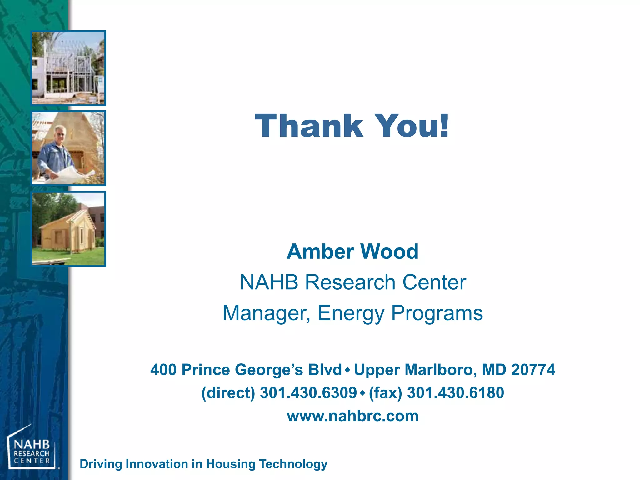 Thank You!


                            Amber Wood
                        NAHB Research Center
                       Manager, Energy Programs

           400 Prince George’s Blvd  Upper Marlboro, MD 20774
                  (direct) 301.430.6309  (fax) 301.430.6180
                              www.nahbrc.com

Driving Innovation in Housing Technology
 