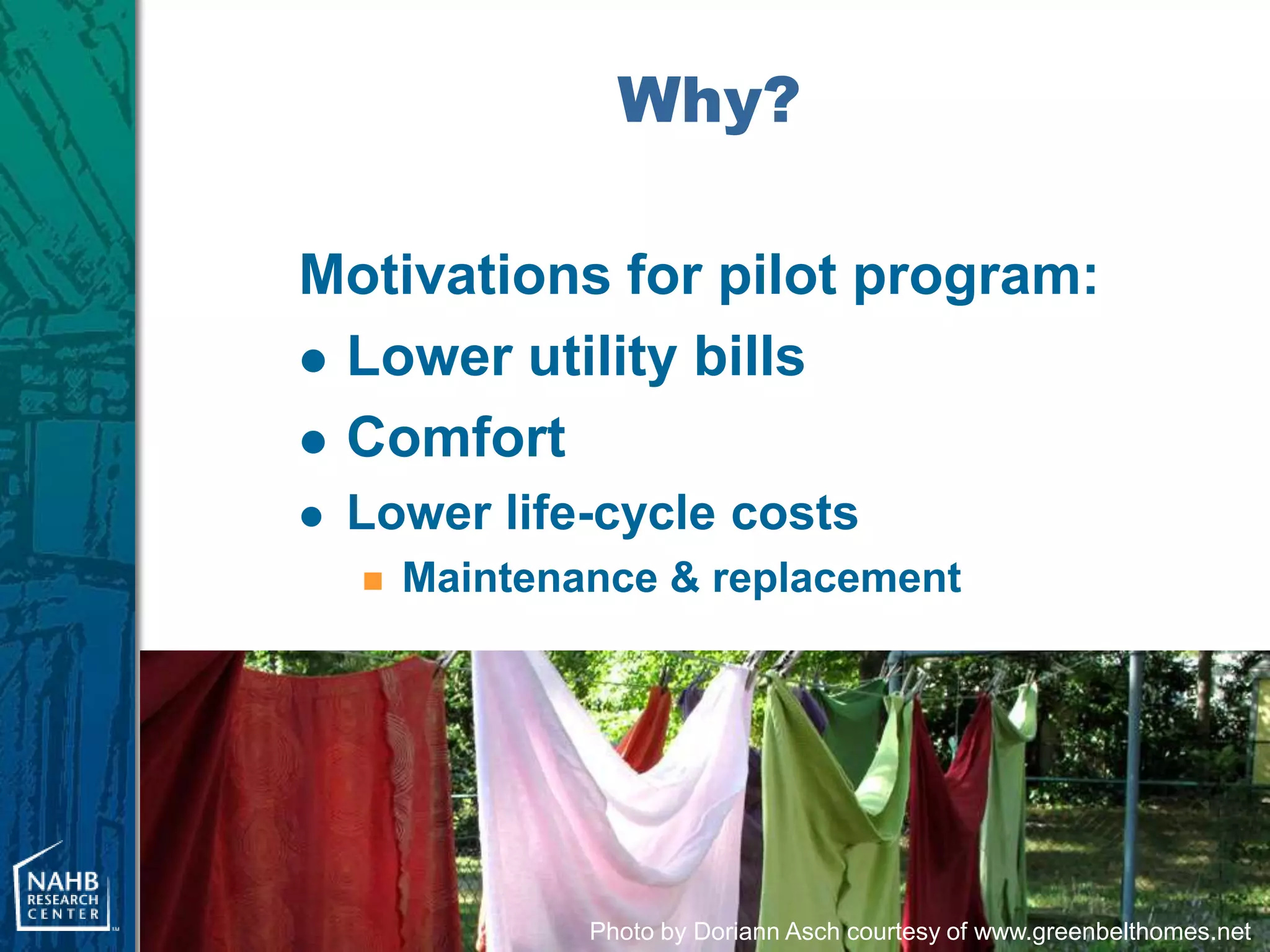 Why?

Motivations for pilot program:
 Lower utility bills

 Comfort
   Lower life-cycle costs
       Maintenance & replacement




                Photo by Doriann Asch courtesy of www.greenbelthomes.net
 