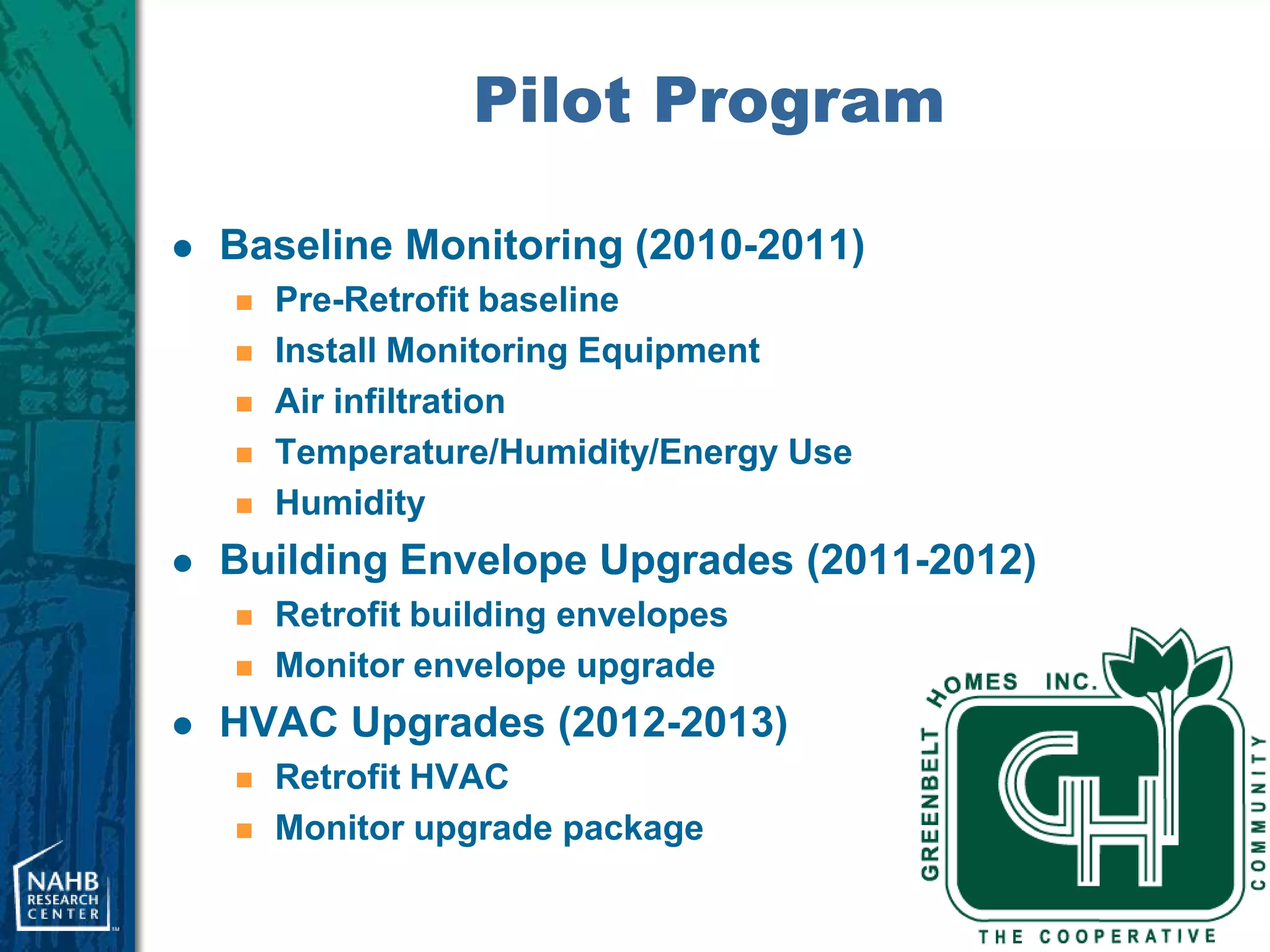 Pilot Program

   Baseline Monitoring (2010-2011)
       Pre-Retrofit baseline
       Install Monitoring Equipment
       Air infiltration
       Temperature/Humidity/Energy Use
       Humidity
   Building Envelope Upgrades (2011-2012)
       Retrofit building envelopes
       Monitor envelope upgrade
   HVAC Upgrades (2012-2013)
       Retrofit HVAC
       Monitor upgrade package
 