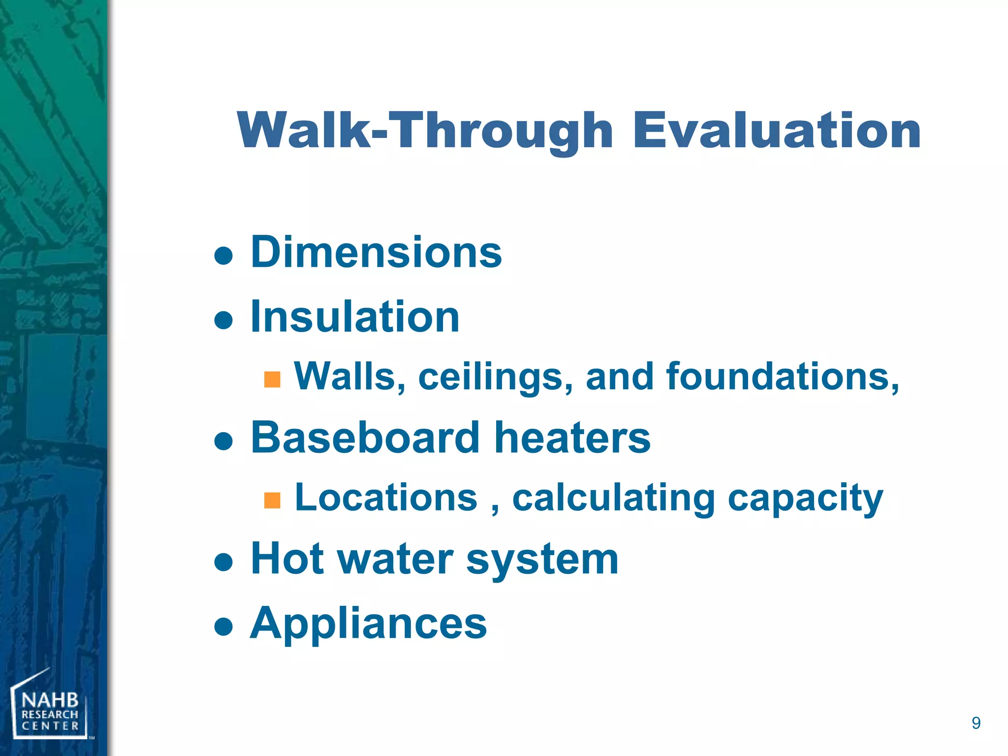 Walk-Through Evaluation

   Dimensions
   Insulation
       Walls, ceilings, and foundations,
   Baseboard heaters
       Locations , calculating capacity
   Hot water system
   Appliances

                                            9
 