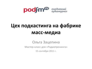 Цех подкастинга на фабрике масс-медиа Ольга Зацепина Мастер-класс для «Радиотренинга»  15 сентября 2011 г. 