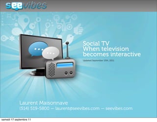 Social TV
                             When television
                             becomes interactive
                             Updated September 15th, 2011




Laurent Maisonnave
(514) 519-5800 — laurent@seevibes.com — seevibes.com
 